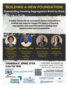 Building a new foundation: Dismantling Housing segregation brick by brick A public forum for all concerned citizens interesting in finding new ways to change the legacy of housing segregation and move forward in creating new opportunities and communities. Melody barnes, Moderator, Executive Director & Senior Fellow University of Virginia Karsh institute of Democracy Dr. Martive T. Chiles Assistant Profresor of African American History old dominion university James W. Dyke, Jr. Senior Advisor, State Governement Relations, McGuire Woods Consultingm LLC Mureen Yap, Senor Counsel National Fair Housing Alliance Thursday, April 27th 5;30 to 7pm Virginia Museum of History and Culture 428 N. Arthur Ashe Boulevard The form is free but registration is required Building A New Foundation: Dismanlting Housing Segregation Brick by Brick Tickets, Thu, April 27, 2023 at 5:30 pm event brite Hosted by: LWV League of Women Voters of Virginia Supported by: Virginia Housing Richmond Association fo realtors Virginia Museum of History & Culture HousingForward virginia Virginia Housing Alliance
